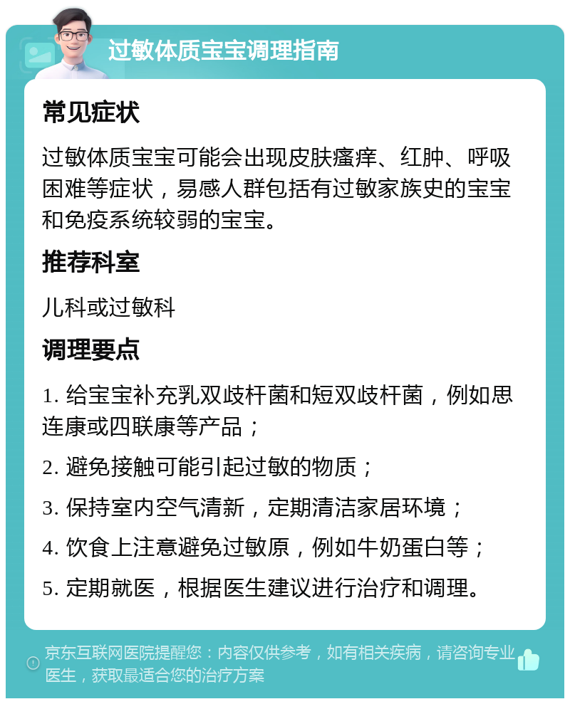 过敏体质宝宝调理指南 常见症状 过敏体质宝宝可能会出现皮肤瘙痒、红肿、呼吸困难等症状，易感人群包括有过敏家族史的宝宝和免疫系统较弱的宝宝。 推荐科室 儿科或过敏科 调理要点 1. 给宝宝补充乳双歧杆菌和短双歧杆菌，例如思连康或四联康等产品； 2. 避免接触可能引起过敏的物质； 3. 保持室内空气清新，定期清洁家居环境； 4. 饮食上注意避免过敏原，例如牛奶蛋白等； 5. 定期就医，根据医生建议进行治疗和调理。