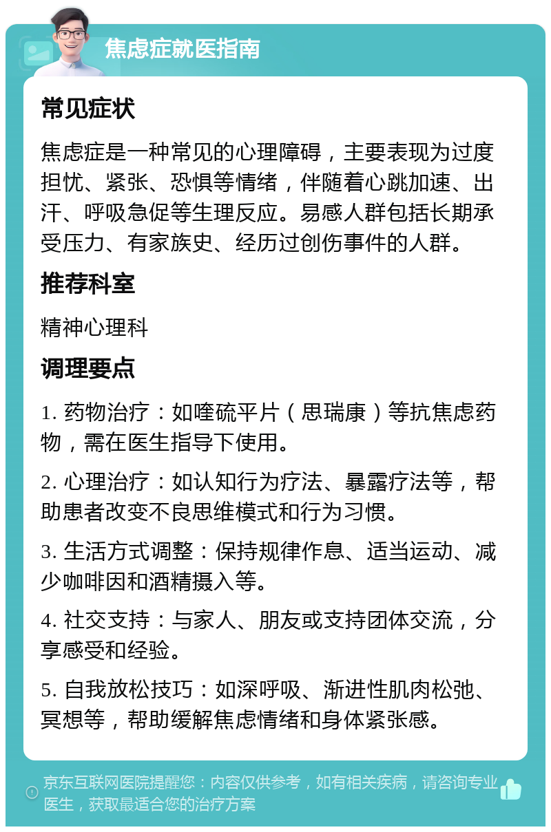 焦虑症就医指南 常见症状 焦虑症是一种常见的心理障碍，主要表现为过度担忧、紧张、恐惧等情绪，伴随着心跳加速、出汗、呼吸急促等生理反应。易感人群包括长期承受压力、有家族史、经历过创伤事件的人群。 推荐科室 精神心理科 调理要点 1. 药物治疗：如喹硫平片（思瑞康）等抗焦虑药物，需在医生指导下使用。 2. 心理治疗：如认知行为疗法、暴露疗法等，帮助患者改变不良思维模式和行为习惯。 3. 生活方式调整：保持规律作息、适当运动、减少咖啡因和酒精摄入等。 4. 社交支持：与家人、朋友或支持团体交流，分享感受和经验。 5. 自我放松技巧：如深呼吸、渐进性肌肉松弛、冥想等，帮助缓解焦虑情绪和身体紧张感。