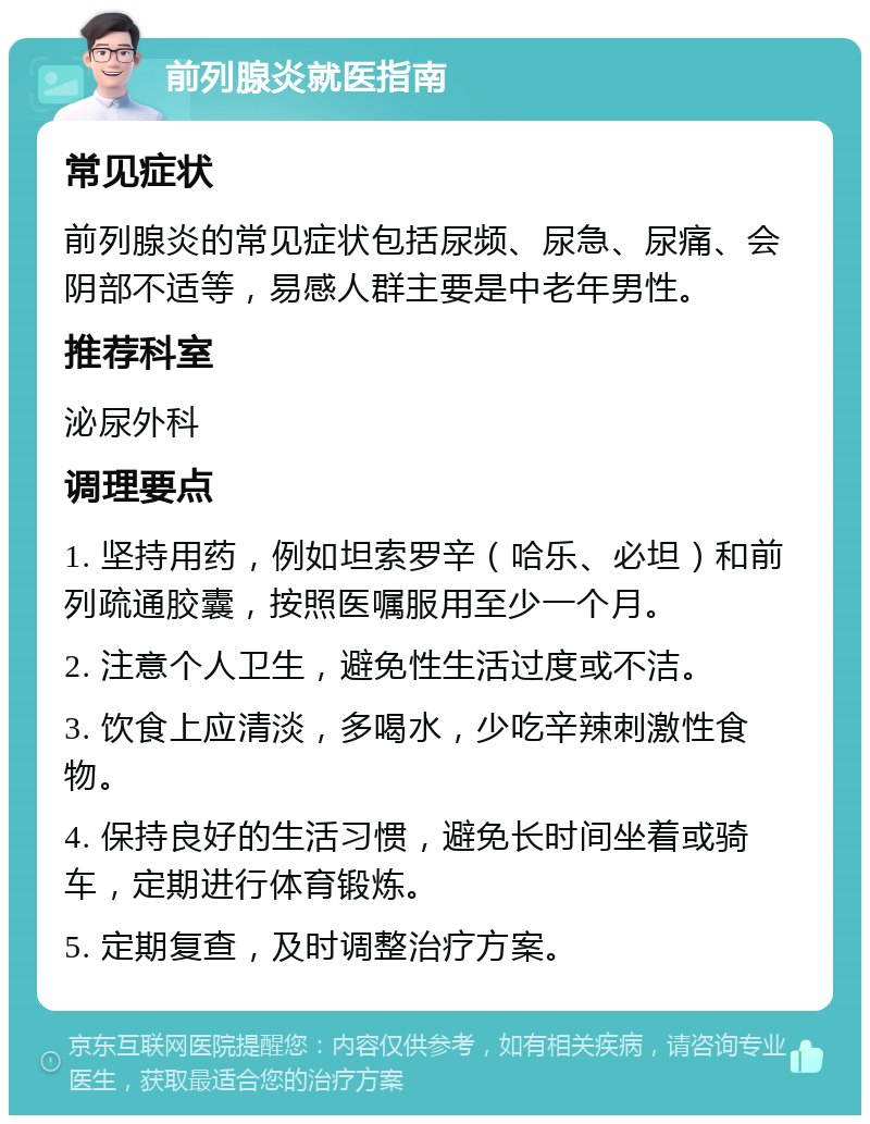 前列腺炎就医指南 常见症状 前列腺炎的常见症状包括尿频、尿急、尿痛、会阴部不适等，易感人群主要是中老年男性。 推荐科室 泌尿外科 调理要点 1. 坚持用药，例如坦索罗辛（哈乐、必坦）和前列疏通胶囊，按照医嘱服用至少一个月。 2. 注意个人卫生，避免性生活过度或不洁。 3. 饮食上应清淡，多喝水，少吃辛辣刺激性食物。 4. 保持良好的生活习惯，避免长时间坐着或骑车，定期进行体育锻炼。 5. 定期复查，及时调整治疗方案。