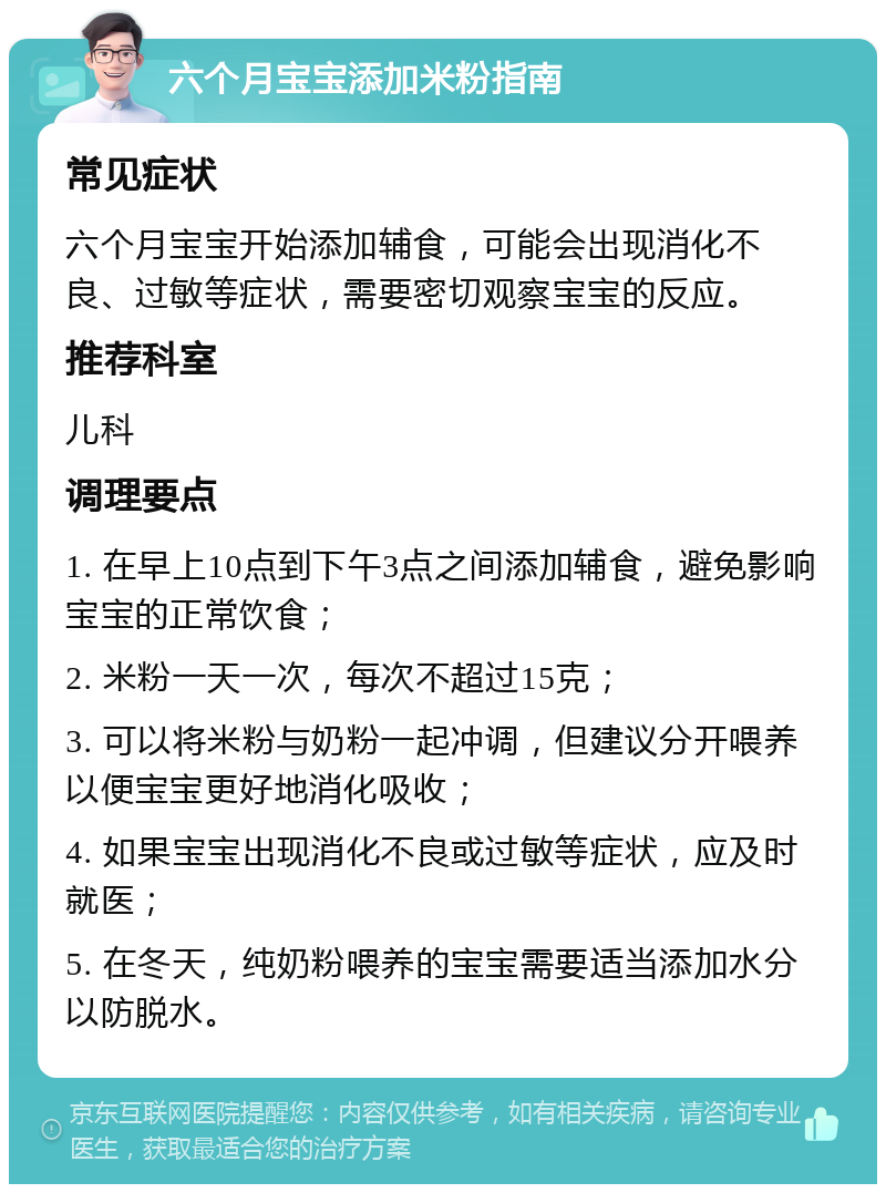 六个月宝宝添加米粉指南 常见症状 六个月宝宝开始添加辅食，可能会出现消化不良、过敏等症状，需要密切观察宝宝的反应。 推荐科室 儿科 调理要点 1. 在早上10点到下午3点之间添加辅食，避免影响宝宝的正常饮食； 2. 米粉一天一次，每次不超过15克； 3. 可以将米粉与奶粉一起冲调，但建议分开喂养以便宝宝更好地消化吸收； 4. 如果宝宝出现消化不良或过敏等症状，应及时就医； 5. 在冬天，纯奶粉喂养的宝宝需要适当添加水分以防脱水。