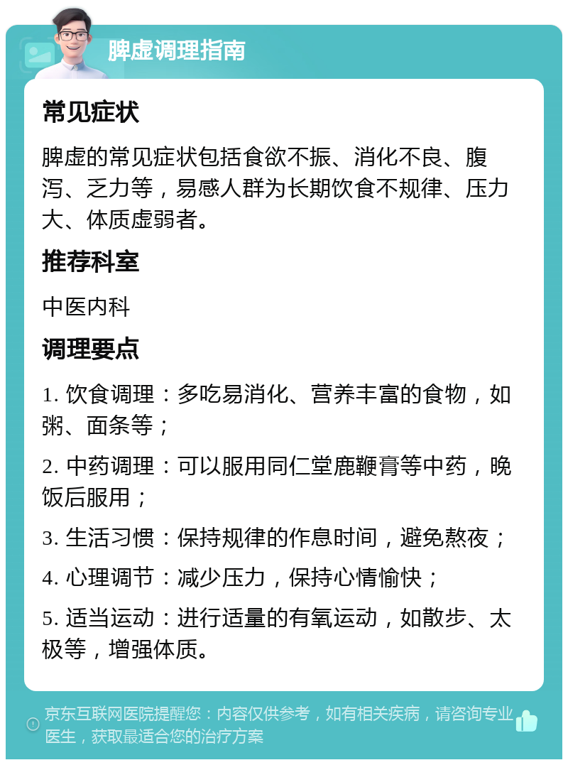 脾虚调理指南 常见症状 脾虚的常见症状包括食欲不振、消化不良、腹泻、乏力等，易感人群为长期饮食不规律、压力大、体质虚弱者。 推荐科室 中医内科 调理要点 1. 饮食调理：多吃易消化、营养丰富的食物，如粥、面条等； 2. 中药调理：可以服用同仁堂鹿鞭膏等中药，晚饭后服用； 3. 生活习惯：保持规律的作息时间，避免熬夜； 4. 心理调节：减少压力，保持心情愉快； 5. 适当运动：进行适量的有氧运动，如散步、太极等，增强体质。