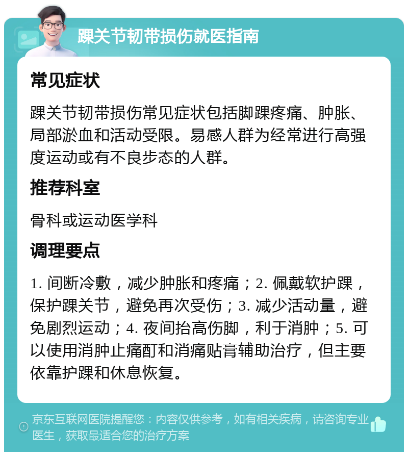 踝关节韧带损伤就医指南 常见症状 踝关节韧带损伤常见症状包括脚踝疼痛、肿胀、局部淤血和活动受限。易感人群为经常进行高强度运动或有不良步态的人群。 推荐科室 骨科或运动医学科 调理要点 1. 间断冷敷，减少肿胀和疼痛；2. 佩戴软护踝，保护踝关节，避免再次受伤；3. 减少活动量，避免剧烈运动；4. 夜间抬高伤脚，利于消肿；5. 可以使用消肿止痛酊和消痛贴膏辅助治疗，但主要依靠护踝和休息恢复。