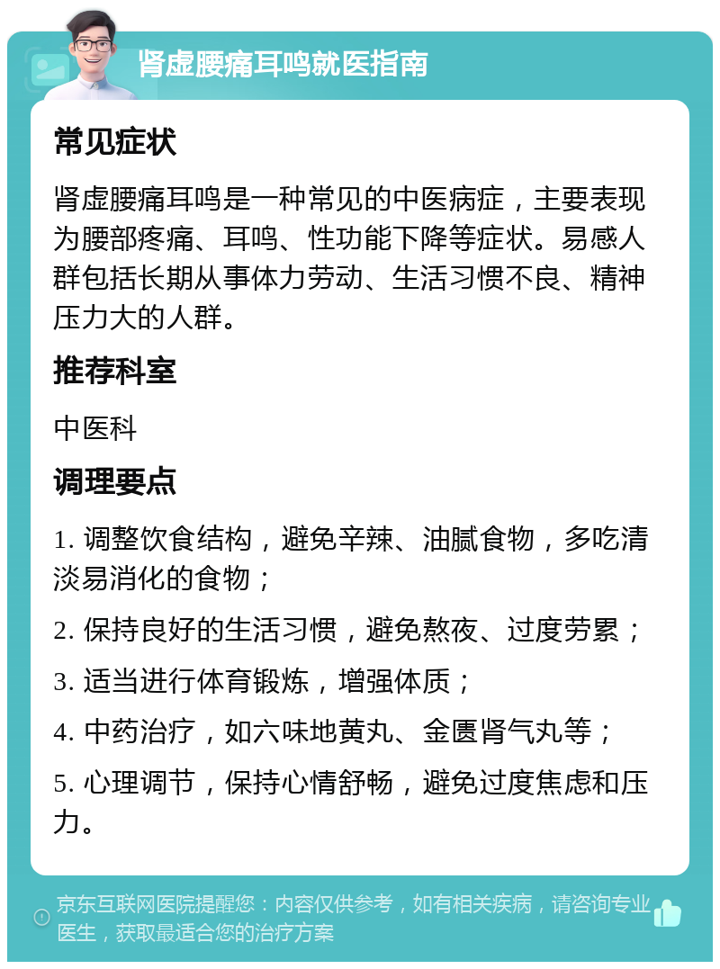 肾虚腰痛耳鸣就医指南 常见症状 肾虚腰痛耳鸣是一种常见的中医病症，主要表现为腰部疼痛、耳鸣、性功能下降等症状。易感人群包括长期从事体力劳动、生活习惯不良、精神压力大的人群。 推荐科室 中医科 调理要点 1. 调整饮食结构，避免辛辣、油腻食物，多吃清淡易消化的食物； 2. 保持良好的生活习惯，避免熬夜、过度劳累； 3. 适当进行体育锻炼，增强体质； 4. 中药治疗，如六味地黄丸、金匮肾气丸等； 5. 心理调节，保持心情舒畅，避免过度焦虑和压力。