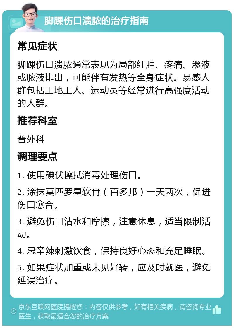 脚踝伤口溃脓的治疗指南 常见症状 脚踝伤口溃脓通常表现为局部红肿、疼痛、渗液或脓液排出，可能伴有发热等全身症状。易感人群包括工地工人、运动员等经常进行高强度活动的人群。 推荐科室 普外科 调理要点 1. 使用碘伏擦拭消毒处理伤口。 2. 涂抹莫匹罗星软膏（百多邦）一天两次，促进伤口愈合。 3. 避免伤口沾水和摩擦，注意休息，适当限制活动。 4. 忌辛辣刺激饮食，保持良好心态和充足睡眠。 5. 如果症状加重或未见好转，应及时就医，避免延误治疗。