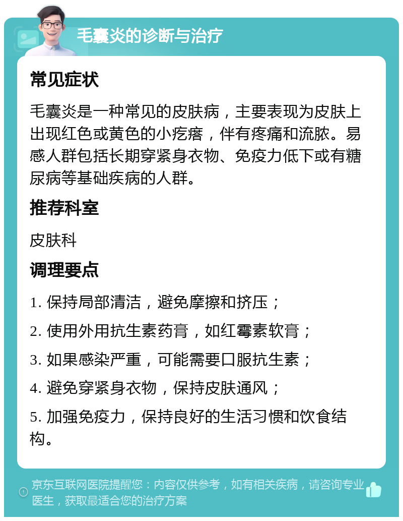 毛囊炎的诊断与治疗 常见症状 毛囊炎是一种常见的皮肤病，主要表现为皮肤上出现红色或黄色的小疙瘩，伴有疼痛和流脓。易感人群包括长期穿紧身衣物、免疫力低下或有糖尿病等基础疾病的人群。 推荐科室 皮肤科 调理要点 1. 保持局部清洁，避免摩擦和挤压； 2. 使用外用抗生素药膏，如红霉素软膏； 3. 如果感染严重，可能需要口服抗生素； 4. 避免穿紧身衣物，保持皮肤通风； 5. 加强免疫力，保持良好的生活习惯和饮食结构。