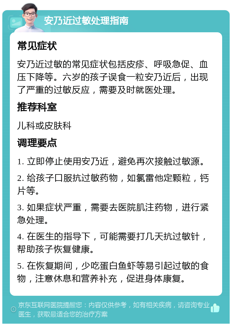 安乃近过敏处理指南 常见症状 安乃近过敏的常见症状包括皮疹、呼吸急促、血压下降等。六岁的孩子误食一粒安乃近后，出现了严重的过敏反应，需要及时就医处理。 推荐科室 儿科或皮肤科 调理要点 1. 立即停止使用安乃近，避免再次接触过敏源。 2. 给孩子口服抗过敏药物，如氯雷他定颗粒，钙片等。 3. 如果症状严重，需要去医院肌注药物，进行紧急处理。 4. 在医生的指导下，可能需要打几天抗过敏针，帮助孩子恢复健康。 5. 在恢复期间，少吃蛋白鱼虾等易引起过敏的食物，注意休息和营养补充，促进身体康复。