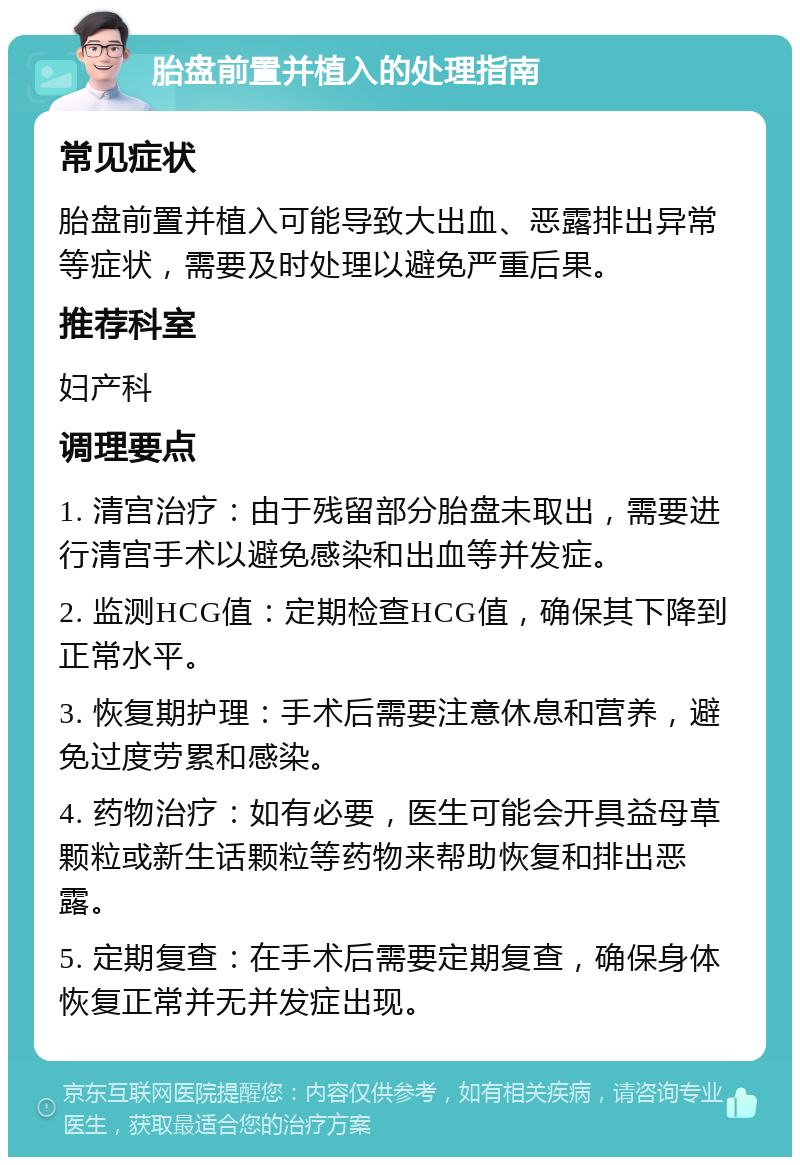 胎盘前置并植入的处理指南 常见症状 胎盘前置并植入可能导致大出血、恶露排出异常等症状，需要及时处理以避免严重后果。 推荐科室 妇产科 调理要点 1. 清宫治疗：由于残留部分胎盘未取出，需要进行清宫手术以避免感染和出血等并发症。 2. 监测HCG值：定期检查HCG值，确保其下降到正常水平。 3. 恢复期护理：手术后需要注意休息和营养，避免过度劳累和感染。 4. 药物治疗：如有必要，医生可能会开具益母草颗粒或新生话颗粒等药物来帮助恢复和排出恶露。 5. 定期复查：在手术后需要定期复查，确保身体恢复正常并无并发症出现。