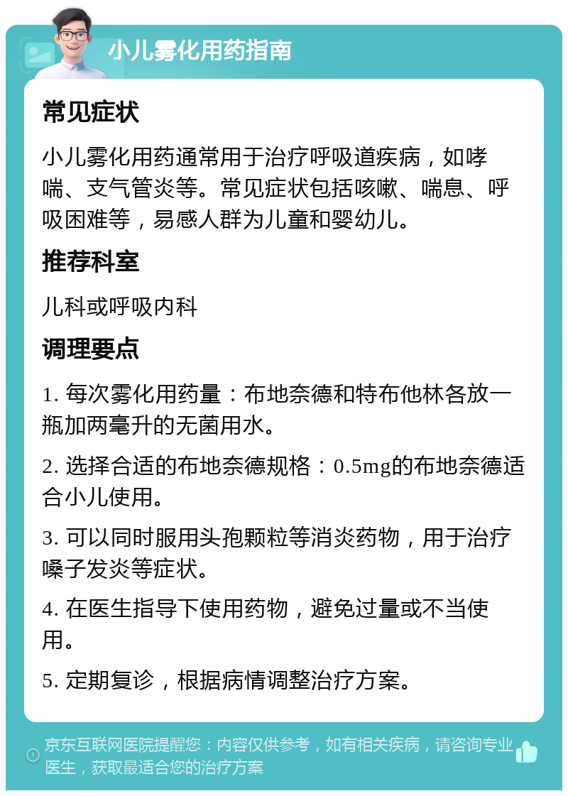 小儿雾化用药指南 常见症状 小儿雾化用药通常用于治疗呼吸道疾病，如哮喘、支气管炎等。常见症状包括咳嗽、喘息、呼吸困难等，易感人群为儿童和婴幼儿。 推荐科室 儿科或呼吸内科 调理要点 1. 每次雾化用药量：布地奈德和特布他林各放一瓶加两毫升的无菌用水。 2. 选择合适的布地奈德规格：0.5mg的布地奈德适合小儿使用。 3. 可以同时服用头孢颗粒等消炎药物，用于治疗嗓子发炎等症状。 4. 在医生指导下使用药物，避免过量或不当使用。 5. 定期复诊，根据病情调整治疗方案。