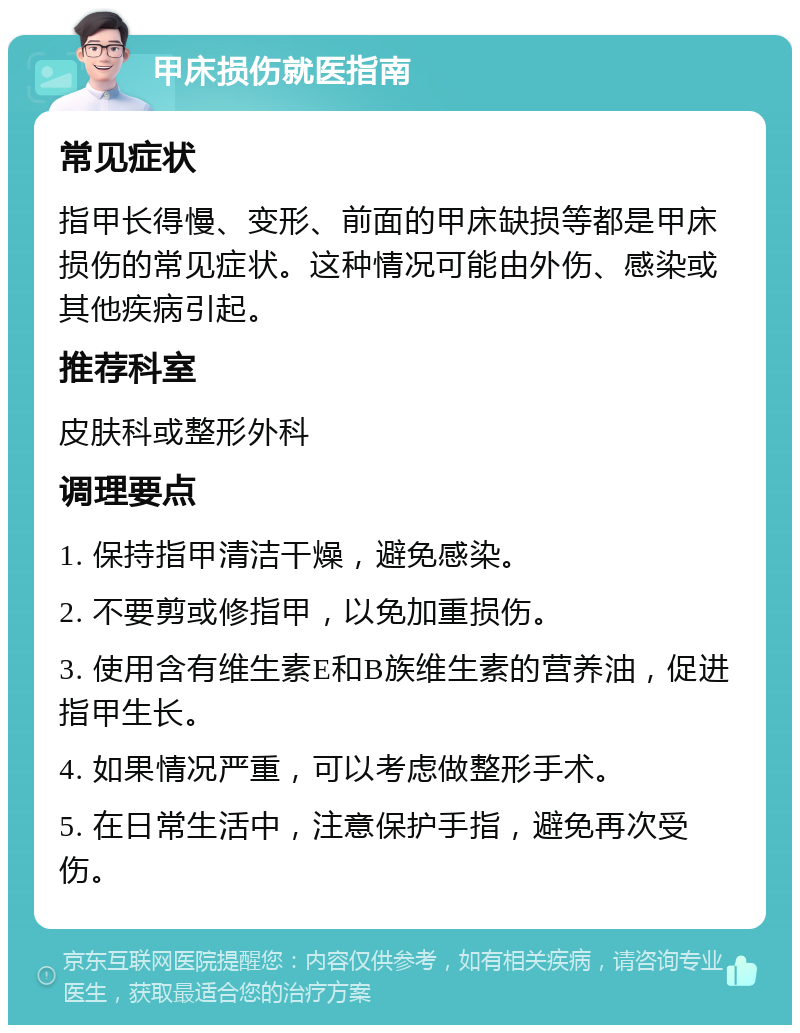 甲床损伤就医指南 常见症状 指甲长得慢、变形、前面的甲床缺损等都是甲床损伤的常见症状。这种情况可能由外伤、感染或其他疾病引起。 推荐科室 皮肤科或整形外科 调理要点 1. 保持指甲清洁干燥，避免感染。 2. 不要剪或修指甲，以免加重损伤。 3. 使用含有维生素E和B族维生素的营养油，促进指甲生长。 4. 如果情况严重，可以考虑做整形手术。 5. 在日常生活中，注意保护手指，避免再次受伤。