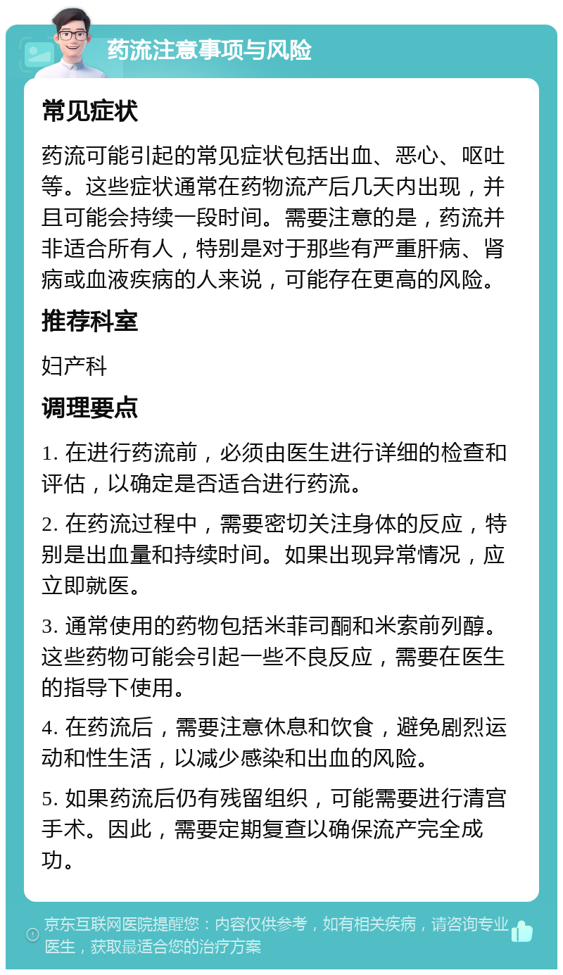 药流注意事项与风险 常见症状 药流可能引起的常见症状包括出血、恶心、呕吐等。这些症状通常在药物流产后几天内出现，并且可能会持续一段时间。需要注意的是，药流并非适合所有人，特别是对于那些有严重肝病、肾病或血液疾病的人来说，可能存在更高的风险。 推荐科室 妇产科 调理要点 1. 在进行药流前，必须由医生进行详细的检查和评估，以确定是否适合进行药流。 2. 在药流过程中，需要密切关注身体的反应，特别是出血量和持续时间。如果出现异常情况，应立即就医。 3. 通常使用的药物包括米菲司酮和米索前列醇。这些药物可能会引起一些不良反应，需要在医生的指导下使用。 4. 在药流后，需要注意休息和饮食，避免剧烈运动和性生活，以减少感染和出血的风险。 5. 如果药流后仍有残留组织，可能需要进行清宫手术。因此，需要定期复查以确保流产完全成功。