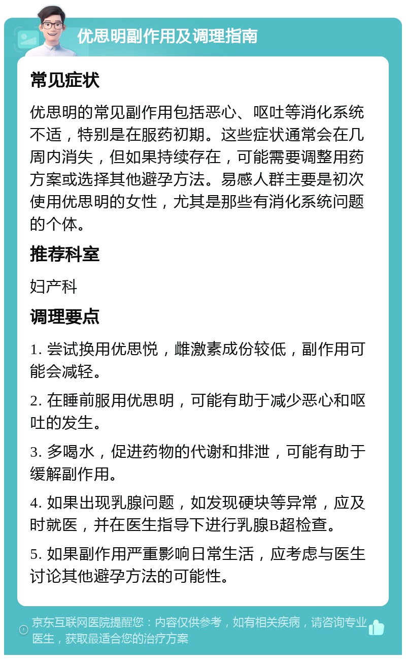 优思明副作用及调理指南 常见症状 优思明的常见副作用包括恶心、呕吐等消化系统不适，特别是在服药初期。这些症状通常会在几周内消失，但如果持续存在，可能需要调整用药方案或选择其他避孕方法。易感人群主要是初次使用优思明的女性，尤其是那些有消化系统问题的个体。 推荐科室 妇产科 调理要点 1. 尝试换用优思悦，雌激素成份较低，副作用可能会减轻。 2. 在睡前服用优思明，可能有助于减少恶心和呕吐的发生。 3. 多喝水，促进药物的代谢和排泄，可能有助于缓解副作用。 4. 如果出现乳腺问题，如发现硬块等异常，应及时就医，并在医生指导下进行乳腺B超检查。 5. 如果副作用严重影响日常生活，应考虑与医生讨论其他避孕方法的可能性。