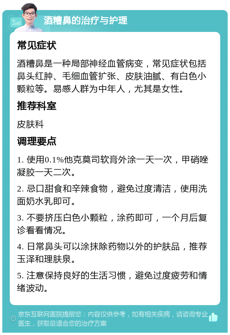 酒糟鼻的治疗与护理 常见症状 酒糟鼻是一种局部神经血管病变，常见症状包括鼻头红肿、毛细血管扩张、皮肤油腻、有白色小颗粒等。易感人群为中年人，尤其是女性。 推荐科室 皮肤科 调理要点 1. 使用0.1%他克莫司软膏外涂一天一次，甲硝唑凝胶一天二次。 2. 忌口甜食和辛辣食物，避免过度清洁，使用洗面奶水乳即可。 3. 不要挤压白色小颗粒，涂药即可，一个月后复诊看看情况。 4. 日常鼻头可以涂抹除药物以外的护肤品，推荐玉泽和理肤泉。 5. 注意保持良好的生活习惯，避免过度疲劳和情绪波动。