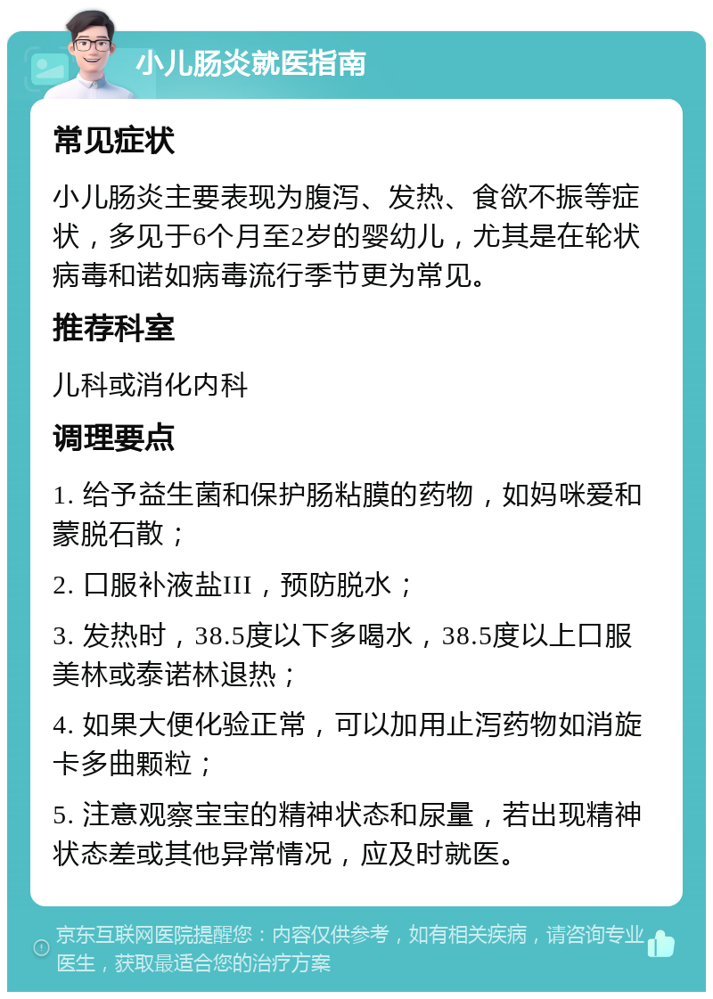 小儿肠炎就医指南 常见症状 小儿肠炎主要表现为腹泻、发热、食欲不振等症状，多见于6个月至2岁的婴幼儿，尤其是在轮状病毒和诺如病毒流行季节更为常见。 推荐科室 儿科或消化内科 调理要点 1. 给予益生菌和保护肠粘膜的药物，如妈咪爱和蒙脱石散； 2. 口服补液盐III，预防脱水； 3. 发热时，38.5度以下多喝水，38.5度以上口服美林或泰诺林退热； 4. 如果大便化验正常，可以加用止泻药物如消旋卡多曲颗粒； 5. 注意观察宝宝的精神状态和尿量，若出现精神状态差或其他异常情况，应及时就医。