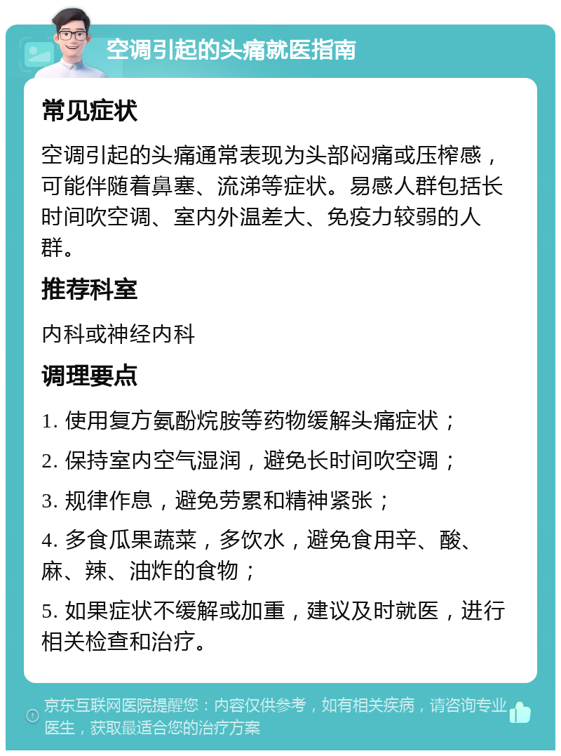 空调引起的头痛就医指南 常见症状 空调引起的头痛通常表现为头部闷痛或压榨感，可能伴随着鼻塞、流涕等症状。易感人群包括长时间吹空调、室内外温差大、免疫力较弱的人群。 推荐科室 内科或神经内科 调理要点 1. 使用复方氨酚烷胺等药物缓解头痛症状； 2. 保持室内空气湿润，避免长时间吹空调； 3. 规律作息，避免劳累和精神紧张； 4. 多食瓜果蔬菜，多饮水，避免食用辛、酸、麻、辣、油炸的食物； 5. 如果症状不缓解或加重，建议及时就医，进行相关检查和治疗。