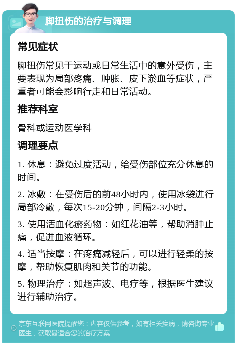 脚扭伤的治疗与调理 常见症状 脚扭伤常见于运动或日常生活中的意外受伤，主要表现为局部疼痛、肿胀、皮下淤血等症状，严重者可能会影响行走和日常活动。 推荐科室 骨科或运动医学科 调理要点 1. 休息：避免过度活动，给受伤部位充分休息的时间。 2. 冰敷：在受伤后的前48小时内，使用冰袋进行局部冷敷，每次15-20分钟，间隔2-3小时。 3. 使用活血化瘀药物：如红花油等，帮助消肿止痛，促进血液循环。 4. 适当按摩：在疼痛减轻后，可以进行轻柔的按摩，帮助恢复肌肉和关节的功能。 5. 物理治疗：如超声波、电疗等，根据医生建议进行辅助治疗。