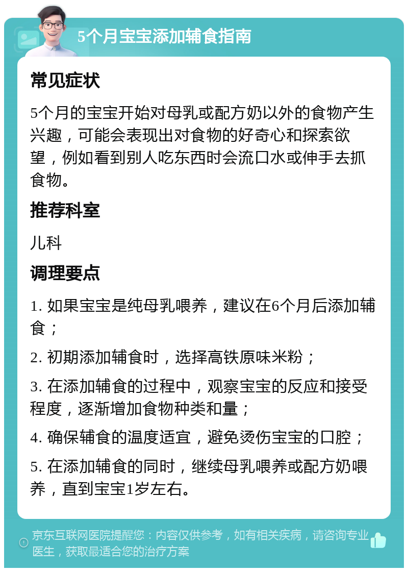 5个月宝宝添加辅食指南 常见症状 5个月的宝宝开始对母乳或配方奶以外的食物产生兴趣，可能会表现出对食物的好奇心和探索欲望，例如看到别人吃东西时会流口水或伸手去抓食物。 推荐科室 儿科 调理要点 1. 如果宝宝是纯母乳喂养，建议在6个月后添加辅食； 2. 初期添加辅食时，选择高铁原味米粉； 3. 在添加辅食的过程中，观察宝宝的反应和接受程度，逐渐增加食物种类和量； 4. 确保辅食的温度适宜，避免烫伤宝宝的口腔； 5. 在添加辅食的同时，继续母乳喂养或配方奶喂养，直到宝宝1岁左右。