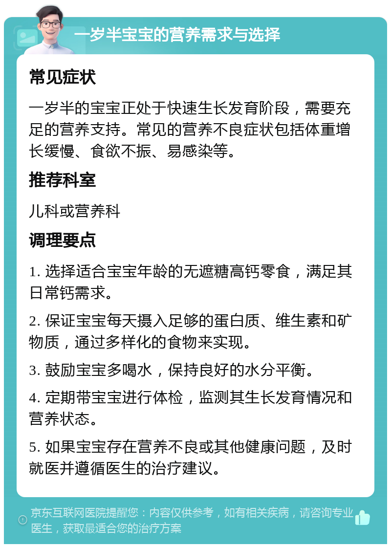 一岁半宝宝的营养需求与选择 常见症状 一岁半的宝宝正处于快速生长发育阶段，需要充足的营养支持。常见的营养不良症状包括体重增长缓慢、食欲不振、易感染等。 推荐科室 儿科或营养科 调理要点 1. 选择适合宝宝年龄的无遮糖高钙零食，满足其日常钙需求。 2. 保证宝宝每天摄入足够的蛋白质、维生素和矿物质，通过多样化的食物来实现。 3. 鼓励宝宝多喝水，保持良好的水分平衡。 4. 定期带宝宝进行体检，监测其生长发育情况和营养状态。 5. 如果宝宝存在营养不良或其他健康问题，及时就医并遵循医生的治疗建议。