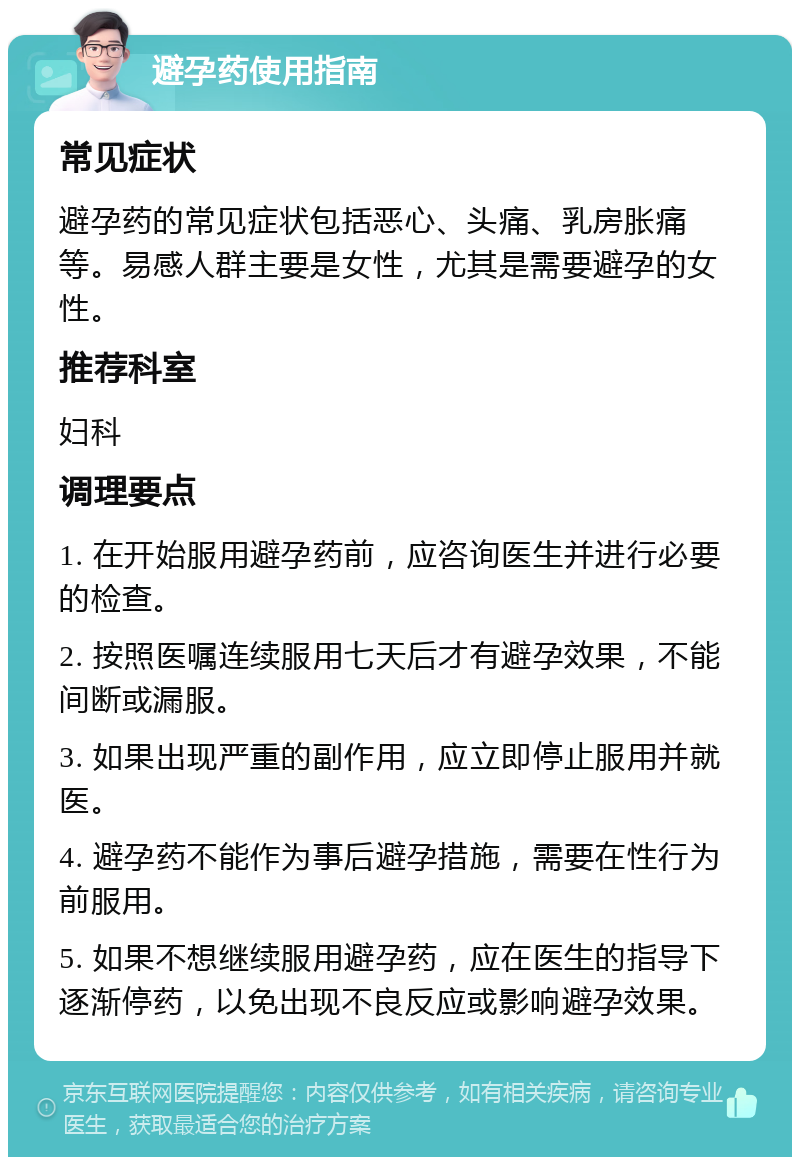 避孕药使用指南 常见症状 避孕药的常见症状包括恶心、头痛、乳房胀痛等。易感人群主要是女性，尤其是需要避孕的女性。 推荐科室 妇科 调理要点 1. 在开始服用避孕药前，应咨询医生并进行必要的检查。 2. 按照医嘱连续服用七天后才有避孕效果，不能间断或漏服。 3. 如果出现严重的副作用，应立即停止服用并就医。 4. 避孕药不能作为事后避孕措施，需要在性行为前服用。 5. 如果不想继续服用避孕药，应在医生的指导下逐渐停药，以免出现不良反应或影响避孕效果。