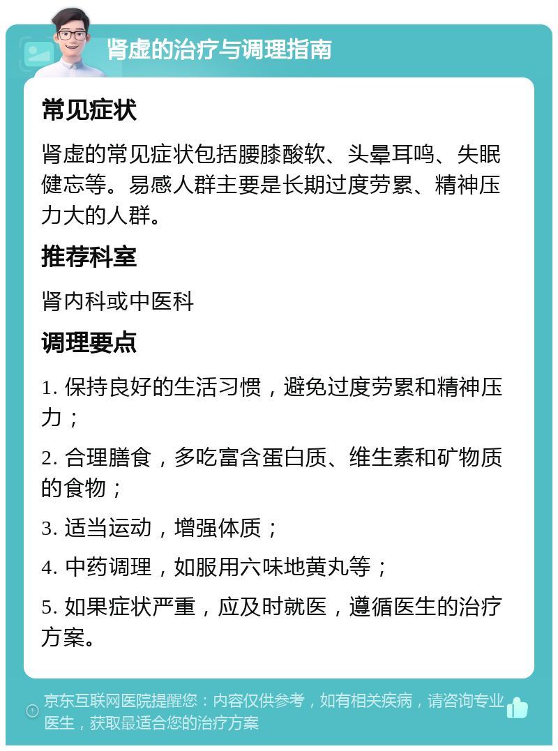 肾虚的治疗与调理指南 常见症状 肾虚的常见症状包括腰膝酸软、头晕耳鸣、失眠健忘等。易感人群主要是长期过度劳累、精神压力大的人群。 推荐科室 肾内科或中医科 调理要点 1. 保持良好的生活习惯，避免过度劳累和精神压力； 2. 合理膳食，多吃富含蛋白质、维生素和矿物质的食物； 3. 适当运动，增强体质； 4. 中药调理，如服用六味地黄丸等； 5. 如果症状严重，应及时就医，遵循医生的治疗方案。