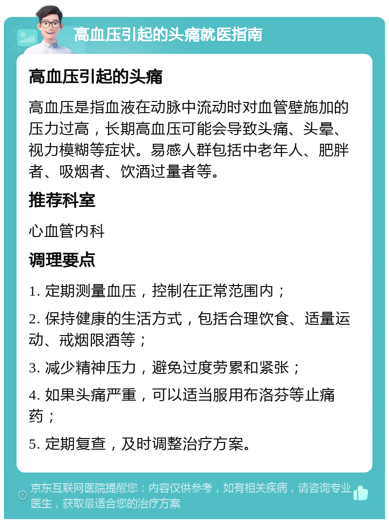 高血压引起的头痛就医指南 高血压引起的头痛 高血压是指血液在动脉中流动时对血管壁施加的压力过高，长期高血压可能会导致头痛、头晕、视力模糊等症状。易感人群包括中老年人、肥胖者、吸烟者、饮酒过量者等。 推荐科室 心血管内科 调理要点 1. 定期测量血压，控制在正常范围内； 2. 保持健康的生活方式，包括合理饮食、适量运动、戒烟限酒等； 3. 减少精神压力，避免过度劳累和紧张； 4. 如果头痛严重，可以适当服用布洛芬等止痛药； 5. 定期复查，及时调整治疗方案。