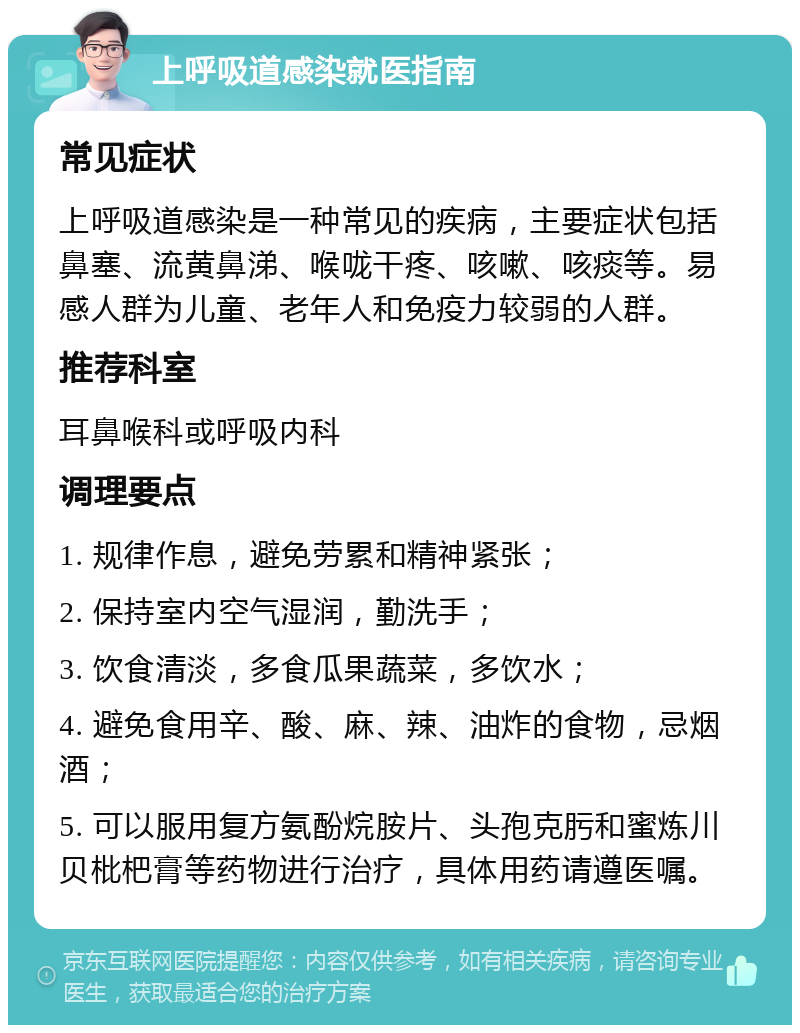 上呼吸道感染就医指南 常见症状 上呼吸道感染是一种常见的疾病，主要症状包括鼻塞、流黄鼻涕、喉咙干疼、咳嗽、咳痰等。易感人群为儿童、老年人和免疫力较弱的人群。 推荐科室 耳鼻喉科或呼吸内科 调理要点 1. 规律作息，避免劳累和精神紧张； 2. 保持室内空气湿润，勤洗手； 3. 饮食清淡，多食瓜果蔬菜，多饮水； 4. 避免食用辛、酸、麻、辣、油炸的食物，忌烟酒； 5. 可以服用复方氨酚烷胺片、头孢克肟和蜜炼川贝枇杷膏等药物进行治疗，具体用药请遵医嘱。