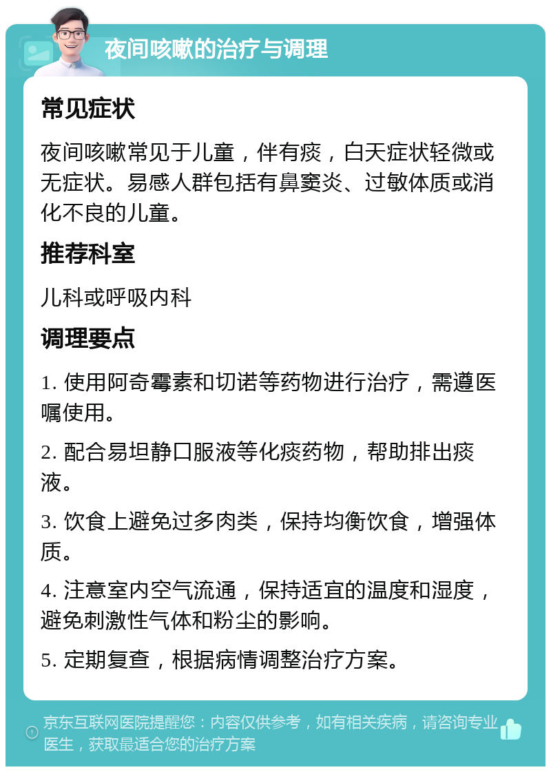 夜间咳嗽的治疗与调理 常见症状 夜间咳嗽常见于儿童，伴有痰，白天症状轻微或无症状。易感人群包括有鼻窦炎、过敏体质或消化不良的儿童。 推荐科室 儿科或呼吸内科 调理要点 1. 使用阿奇霉素和切诺等药物进行治疗，需遵医嘱使用。 2. 配合易坦静口服液等化痰药物，帮助排出痰液。 3. 饮食上避免过多肉类，保持均衡饮食，增强体质。 4. 注意室内空气流通，保持适宜的温度和湿度，避免刺激性气体和粉尘的影响。 5. 定期复查，根据病情调整治疗方案。