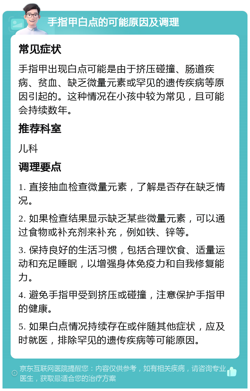 手指甲白点的可能原因及调理 常见症状 手指甲出现白点可能是由于挤压碰撞、肠道疾病、贫血、缺乏微量元素或罕见的遗传疾病等原因引起的。这种情况在小孩中较为常见，且可能会持续数年。 推荐科室 儿科 调理要点 1. 直接抽血检查微量元素，了解是否存在缺乏情况。 2. 如果检查结果显示缺乏某些微量元素，可以通过食物或补充剂来补充，例如铁、锌等。 3. 保持良好的生活习惯，包括合理饮食、适量运动和充足睡眠，以增强身体免疫力和自我修复能力。 4. 避免手指甲受到挤压或碰撞，注意保护手指甲的健康。 5. 如果白点情况持续存在或伴随其他症状，应及时就医，排除罕见的遗传疾病等可能原因。