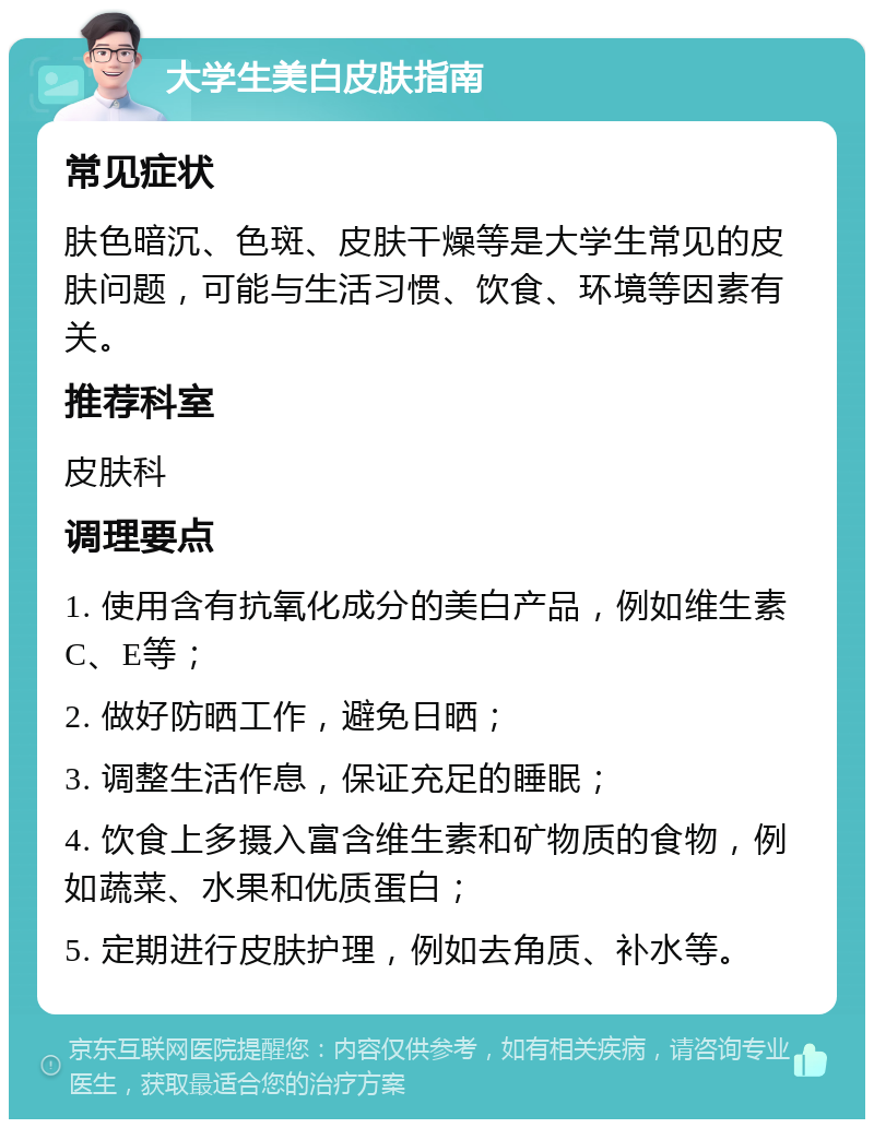 大学生美白皮肤指南 常见症状 肤色暗沉、色斑、皮肤干燥等是大学生常见的皮肤问题，可能与生活习惯、饮食、环境等因素有关。 推荐科室 皮肤科 调理要点 1. 使用含有抗氧化成分的美白产品，例如维生素C、E等； 2. 做好防晒工作，避免日晒； 3. 调整生活作息，保证充足的睡眠； 4. 饮食上多摄入富含维生素和矿物质的食物，例如蔬菜、水果和优质蛋白； 5. 定期进行皮肤护理，例如去角质、补水等。