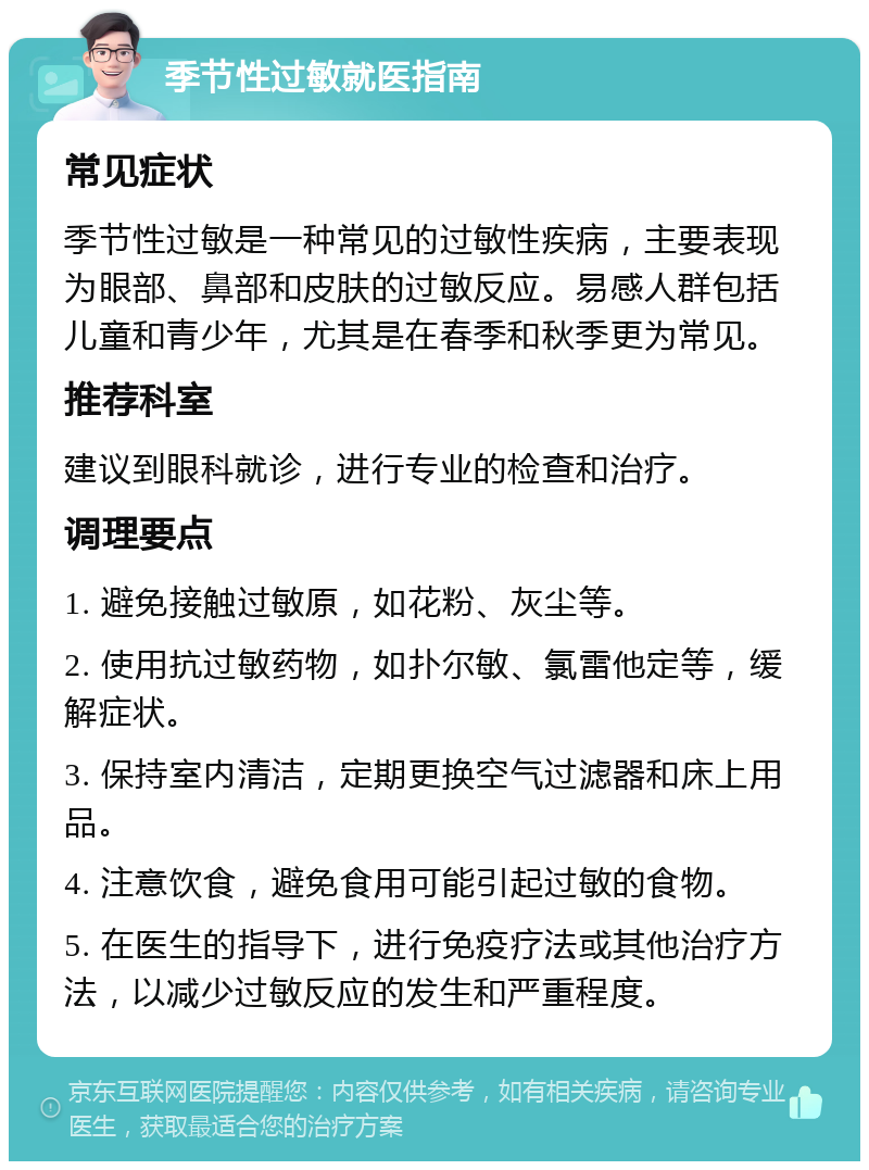 季节性过敏就医指南 常见症状 季节性过敏是一种常见的过敏性疾病，主要表现为眼部、鼻部和皮肤的过敏反应。易感人群包括儿童和青少年，尤其是在春季和秋季更为常见。 推荐科室 建议到眼科就诊，进行专业的检查和治疗。 调理要点 1. 避免接触过敏原，如花粉、灰尘等。 2. 使用抗过敏药物，如扑尔敏、氯雷他定等，缓解症状。 3. 保持室内清洁，定期更换空气过滤器和床上用品。 4. 注意饮食，避免食用可能引起过敏的食物。 5. 在医生的指导下，进行免疫疗法或其他治疗方法，以减少过敏反应的发生和严重程度。