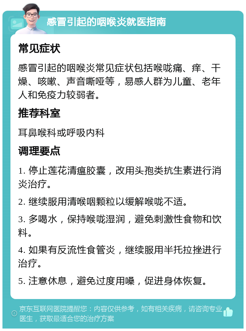 感冒引起的咽喉炎就医指南 常见症状 感冒引起的咽喉炎常见症状包括喉咙痛、痒、干燥、咳嗽、声音嘶哑等，易感人群为儿童、老年人和免疫力较弱者。 推荐科室 耳鼻喉科或呼吸内科 调理要点 1. 停止莲花清瘟胶囊，改用头孢类抗生素进行消炎治疗。 2. 继续服用清喉咽颗粒以缓解喉咙不适。 3. 多喝水，保持喉咙湿润，避免刺激性食物和饮料。 4. 如果有反流性食管炎，继续服用半托拉挫进行治疗。 5. 注意休息，避免过度用嗓，促进身体恢复。