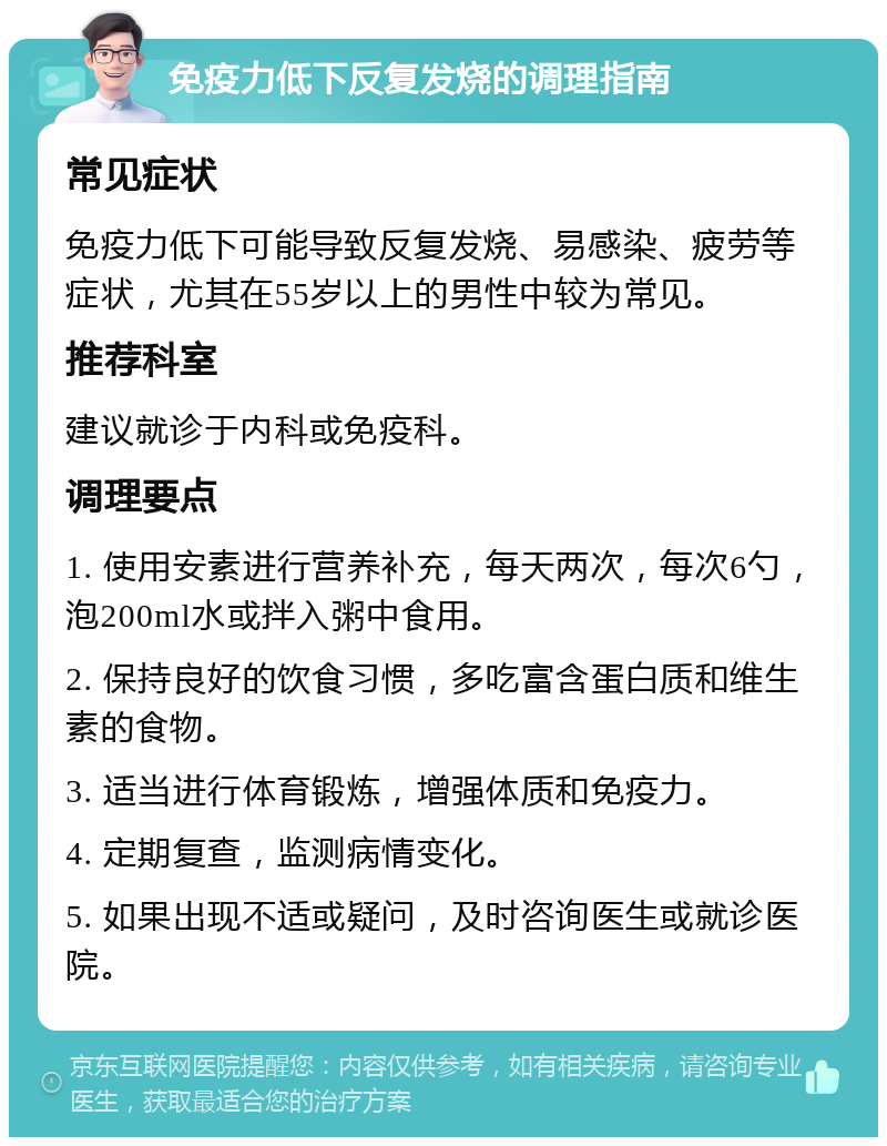 免疫力低下反复发烧的调理指南 常见症状 免疫力低下可能导致反复发烧、易感染、疲劳等症状，尤其在55岁以上的男性中较为常见。 推荐科室 建议就诊于内科或免疫科。 调理要点 1. 使用安素进行营养补充，每天两次，每次6勺，泡200ml水或拌入粥中食用。 2. 保持良好的饮食习惯，多吃富含蛋白质和维生素的食物。 3. 适当进行体育锻炼，增强体质和免疫力。 4. 定期复查，监测病情变化。 5. 如果出现不适或疑问，及时咨询医生或就诊医院。