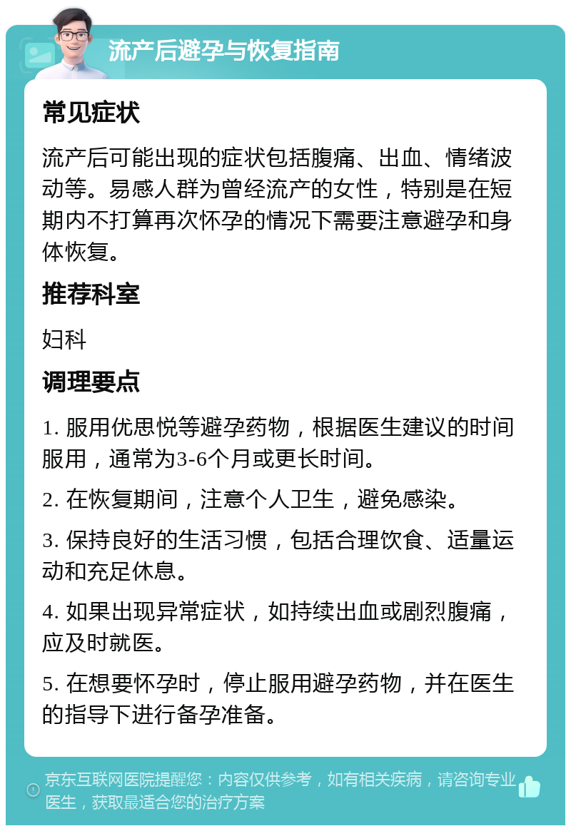 流产后避孕与恢复指南 常见症状 流产后可能出现的症状包括腹痛、出血、情绪波动等。易感人群为曾经流产的女性，特别是在短期内不打算再次怀孕的情况下需要注意避孕和身体恢复。 推荐科室 妇科 调理要点 1. 服用优思悦等避孕药物，根据医生建议的时间服用，通常为3-6个月或更长时间。 2. 在恢复期间，注意个人卫生，避免感染。 3. 保持良好的生活习惯，包括合理饮食、适量运动和充足休息。 4. 如果出现异常症状，如持续出血或剧烈腹痛，应及时就医。 5. 在想要怀孕时，停止服用避孕药物，并在医生的指导下进行备孕准备。