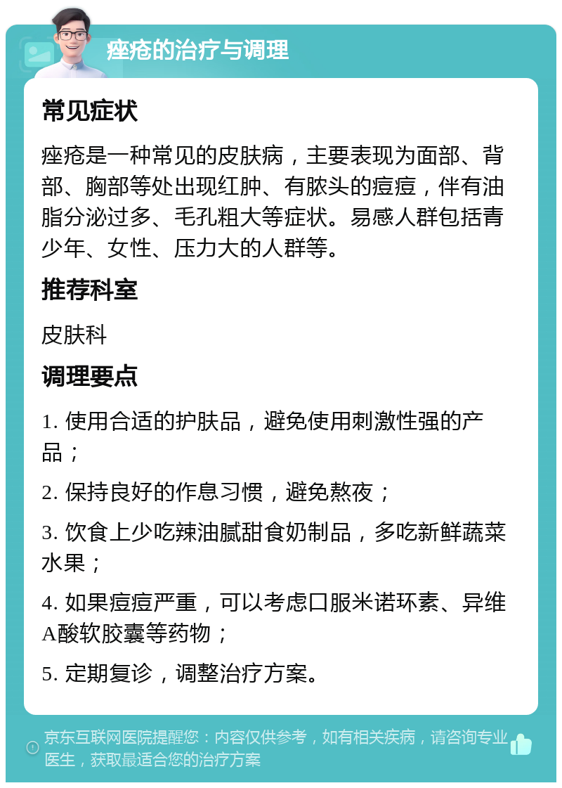 痤疮的治疗与调理 常见症状 痤疮是一种常见的皮肤病，主要表现为面部、背部、胸部等处出现红肿、有脓头的痘痘，伴有油脂分泌过多、毛孔粗大等症状。易感人群包括青少年、女性、压力大的人群等。 推荐科室 皮肤科 调理要点 1. 使用合适的护肤品，避免使用刺激性强的产品； 2. 保持良好的作息习惯，避免熬夜； 3. 饮食上少吃辣油腻甜食奶制品，多吃新鲜蔬菜水果； 4. 如果痘痘严重，可以考虑口服米诺环素、异维A酸软胶囊等药物； 5. 定期复诊，调整治疗方案。