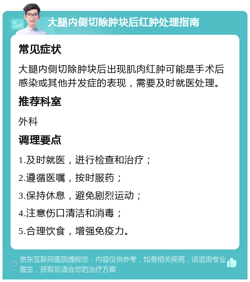 大腿内侧切除肿块后红肿处理指南 常见症状 大腿内侧切除肿块后出现肌肉红肿可能是手术后感染或其他并发症的表现，需要及时就医处理。 推荐科室 外科 调理要点 1.及时就医，进行检查和治疗； 2.遵循医嘱，按时服药； 3.保持休息，避免剧烈运动； 4.注意伤口清洁和消毒； 5.合理饮食，增强免疫力。