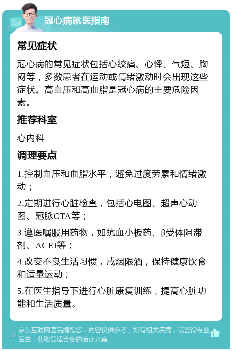 冠心病就医指南 常见症状 冠心病的常见症状包括心绞痛、心悸、气短、胸闷等，多数患者在运动或情绪激动时会出现这些症状。高血压和高血脂是冠心病的主要危险因素。 推荐科室 心内科 调理要点 1.控制血压和血脂水平，避免过度劳累和情绪激动； 2.定期进行心脏检查，包括心电图、超声心动图、冠脉CTA等； 3.遵医嘱服用药物，如抗血小板药、β受体阻滞剂、ACEI等； 4.改变不良生活习惯，戒烟限酒，保持健康饮食和适量运动； 5.在医生指导下进行心脏康复训练，提高心脏功能和生活质量。