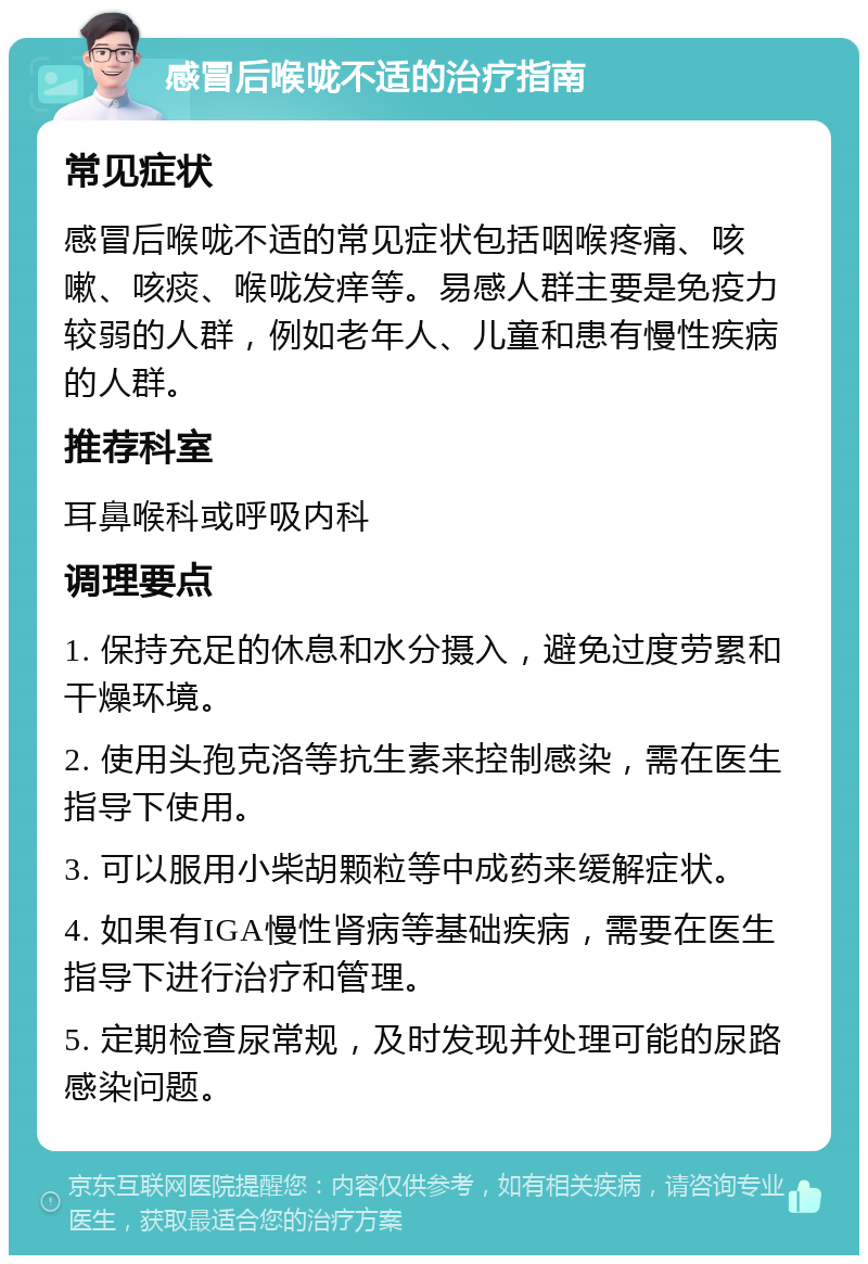 感冒后喉咙不适的治疗指南 常见症状 感冒后喉咙不适的常见症状包括咽喉疼痛、咳嗽、咳痰、喉咙发痒等。易感人群主要是免疫力较弱的人群，例如老年人、儿童和患有慢性疾病的人群。 推荐科室 耳鼻喉科或呼吸内科 调理要点 1. 保持充足的休息和水分摄入，避免过度劳累和干燥环境。 2. 使用头孢克洛等抗生素来控制感染，需在医生指导下使用。 3. 可以服用小柴胡颗粒等中成药来缓解症状。 4. 如果有IGA慢性肾病等基础疾病，需要在医生指导下进行治疗和管理。 5. 定期检查尿常规，及时发现并处理可能的尿路感染问题。