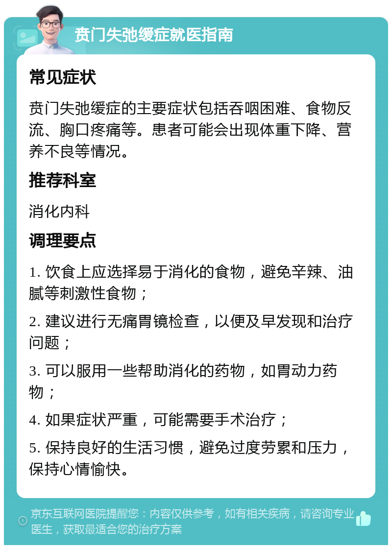 贲门失弛缓症就医指南 常见症状 贲门失弛缓症的主要症状包括吞咽困难、食物反流、胸口疼痛等。患者可能会出现体重下降、营养不良等情况。 推荐科室 消化内科 调理要点 1. 饮食上应选择易于消化的食物，避免辛辣、油腻等刺激性食物； 2. 建议进行无痛胃镜检查，以便及早发现和治疗问题； 3. 可以服用一些帮助消化的药物，如胃动力药物； 4. 如果症状严重，可能需要手术治疗； 5. 保持良好的生活习惯，避免过度劳累和压力，保持心情愉快。