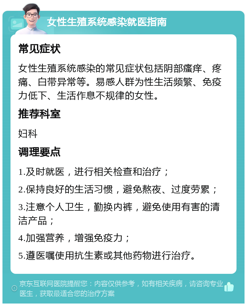 女性生殖系统感染就医指南 常见症状 女性生殖系统感染的常见症状包括阴部瘙痒、疼痛、白带异常等。易感人群为性生活频繁、免疫力低下、生活作息不规律的女性。 推荐科室 妇科 调理要点 1.及时就医，进行相关检查和治疗； 2.保持良好的生活习惯，避免熬夜、过度劳累； 3.注意个人卫生，勤换内裤，避免使用有害的清洁产品； 4.加强营养，增强免疫力； 5.遵医嘱使用抗生素或其他药物进行治疗。