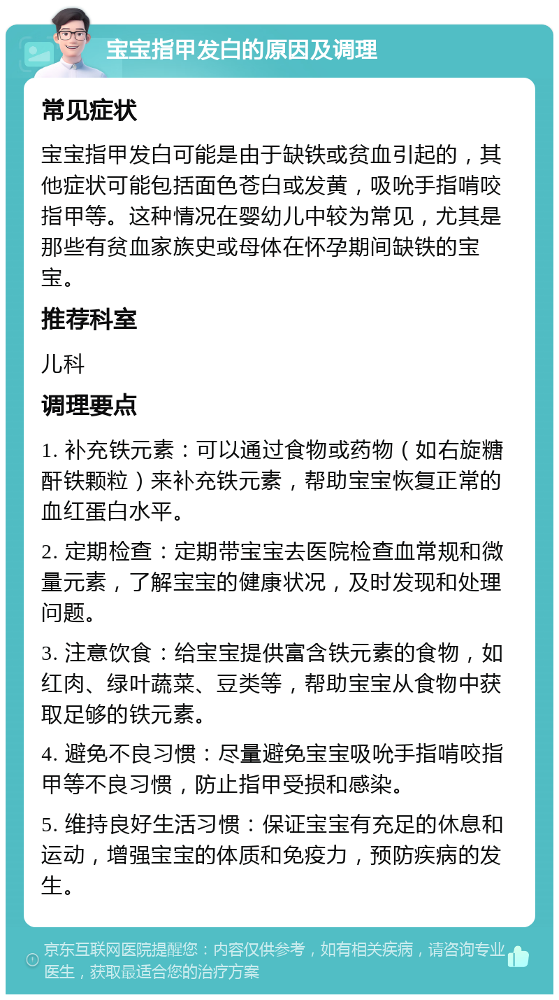 宝宝指甲发白的原因及调理 常见症状 宝宝指甲发白可能是由于缺铁或贫血引起的，其他症状可能包括面色苍白或发黄，吸吮手指啃咬指甲等。这种情况在婴幼儿中较为常见，尤其是那些有贫血家族史或母体在怀孕期间缺铁的宝宝。 推荐科室 儿科 调理要点 1. 补充铁元素：可以通过食物或药物（如右旋糖酐铁颗粒）来补充铁元素，帮助宝宝恢复正常的血红蛋白水平。 2. 定期检查：定期带宝宝去医院检查血常规和微量元素，了解宝宝的健康状况，及时发现和处理问题。 3. 注意饮食：给宝宝提供富含铁元素的食物，如红肉、绿叶蔬菜、豆类等，帮助宝宝从食物中获取足够的铁元素。 4. 避免不良习惯：尽量避免宝宝吸吮手指啃咬指甲等不良习惯，防止指甲受损和感染。 5. 维持良好生活习惯：保证宝宝有充足的休息和运动，增强宝宝的体质和免疫力，预防疾病的发生。