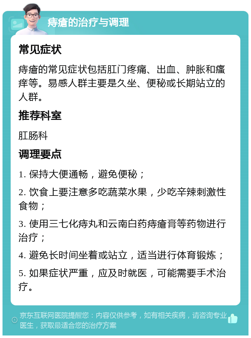 痔瘡的治疗与调理 常见症状 痔瘡的常见症状包括肛门疼痛、出血、肿胀和瘙痒等。易感人群主要是久坐、便秘或长期站立的人群。 推荐科室 肛肠科 调理要点 1. 保持大便通畅，避免便秘； 2. 饮食上要注意多吃蔬菜水果，少吃辛辣刺激性食物； 3. 使用三七化痔丸和云南白药痔瘡膏等药物进行治疗； 4. 避免长时间坐着或站立，适当进行体育锻炼； 5. 如果症状严重，应及时就医，可能需要手术治疗。