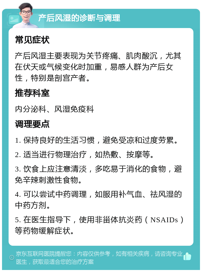 产后风湿的诊断与调理 常见症状 产后风湿主要表现为关节疼痛、肌肉酸沉，尤其在伏天或气候变化时加重，易感人群为产后女性，特别是剖宫产者。 推荐科室 内分泌科、风湿免疫科 调理要点 1. 保持良好的生活习惯，避免受凉和过度劳累。 2. 适当进行物理治疗，如热敷、按摩等。 3. 饮食上应注意清淡，多吃易于消化的食物，避免辛辣刺激性食物。 4. 可以尝试中药调理，如服用补气血、祛风湿的中药方剂。 5. 在医生指导下，使用非甾体抗炎药（NSAIDs）等药物缓解症状。