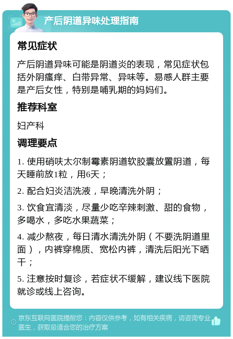 产后阴道异味处理指南 常见症状 产后阴道异味可能是阴道炎的表现，常见症状包括外阴瘙痒、白带异常、异味等。易感人群主要是产后女性，特别是哺乳期的妈妈们。 推荐科室 妇产科 调理要点 1. 使用硝呋太尔制霉素阴道软胶囊放置阴道，每天睡前放1粒，用6天； 2. 配合妇炎洁洗液，早晚清洗外阴； 3. 饮食宜清淡，尽量少吃辛辣刺激、甜的食物，多喝水，多吃水果蔬菜； 4. 减少熬夜，每日清水清洗外阴（不要洗阴道里面），内裤穿棉质、宽松内裤，清洗后阳光下晒干； 5. 注意按时复诊，若症状不缓解，建议线下医院就诊或线上咨询。