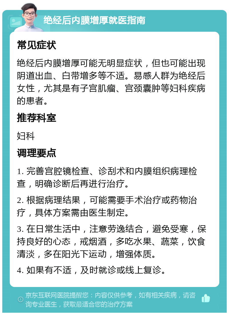 绝经后内膜增厚就医指南 常见症状 绝经后内膜增厚可能无明显症状，但也可能出现阴道出血、白带增多等不适。易感人群为绝经后女性，尤其是有子宫肌瘤、宫颈囊肿等妇科疾病的患者。 推荐科室 妇科 调理要点 1. 完善宫腔镜检查、诊刮术和内膜组织病理检查，明确诊断后再进行治疗。 2. 根据病理结果，可能需要手术治疗或药物治疗，具体方案需由医生制定。 3. 在日常生活中，注意劳逸结合，避免受寒，保持良好的心态，戒烟酒，多吃水果、蔬菜，饮食清淡，多在阳光下运动，增强体质。 4. 如果有不适，及时就诊或线上复诊。