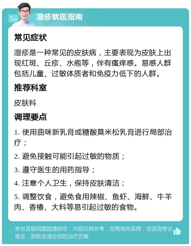 湿疹就医指南 常见症状 湿疹是一种常见的皮肤病，主要表现为皮肤上出现红斑、丘疹、水疱等，伴有瘙痒感。易感人群包括儿童、过敏体质者和免疫力低下的人群。 推荐科室 皮肤科 调理要点 1. 使用曲咪新乳膏或糖酸莫米松乳膏进行局部治疗； 2. 避免接触可能引起过敏的物质； 3. 遵守医生的用药指导； 4. 注意个人卫生，保持皮肤清洁； 5. 调整饮食，避免食用辣椒、鱼虾、海鲜、牛羊肉、香椿、大料等易引起过敏的食物。