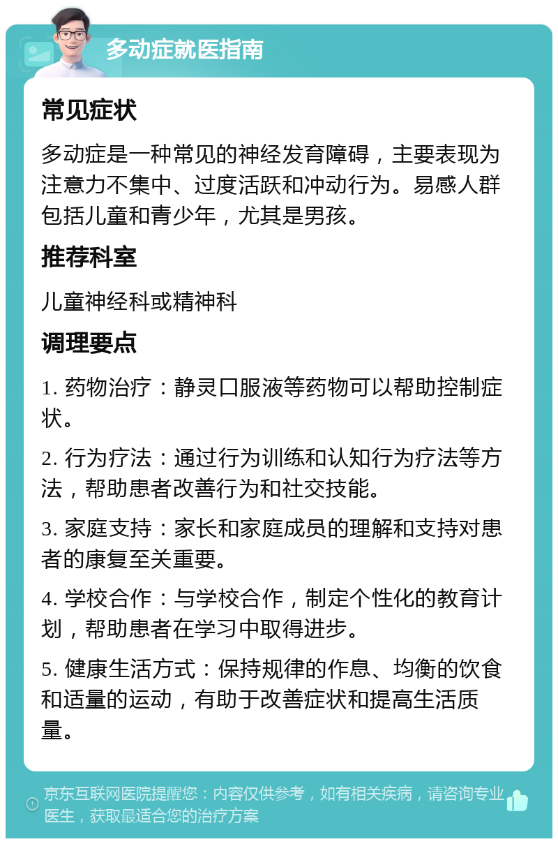 多动症就医指南 常见症状 多动症是一种常见的神经发育障碍，主要表现为注意力不集中、过度活跃和冲动行为。易感人群包括儿童和青少年，尤其是男孩。 推荐科室 儿童神经科或精神科 调理要点 1. 药物治疗：静灵口服液等药物可以帮助控制症状。 2. 行为疗法：通过行为训练和认知行为疗法等方法，帮助患者改善行为和社交技能。 3. 家庭支持：家长和家庭成员的理解和支持对患者的康复至关重要。 4. 学校合作：与学校合作，制定个性化的教育计划，帮助患者在学习中取得进步。 5. 健康生活方式：保持规律的作息、均衡的饮食和适量的运动，有助于改善症状和提高生活质量。