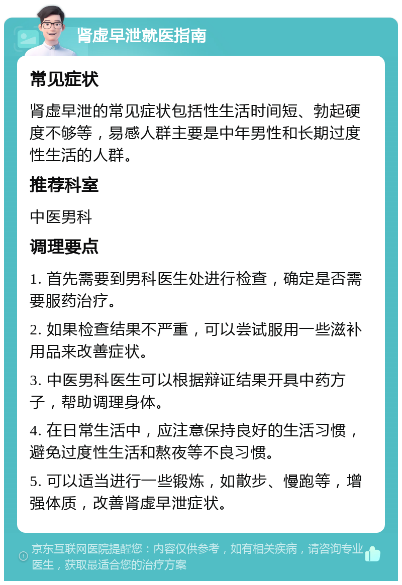 肾虚早泄就医指南 常见症状 肾虚早泄的常见症状包括性生活时间短、勃起硬度不够等，易感人群主要是中年男性和长期过度性生活的人群。 推荐科室 中医男科 调理要点 1. 首先需要到男科医生处进行检查，确定是否需要服药治疗。 2. 如果检查结果不严重，可以尝试服用一些滋补用品来改善症状。 3. 中医男科医生可以根据辩证结果开具中药方子，帮助调理身体。 4. 在日常生活中，应注意保持良好的生活习惯，避免过度性生活和熬夜等不良习惯。 5. 可以适当进行一些锻炼，如散步、慢跑等，增强体质，改善肾虚早泄症状。