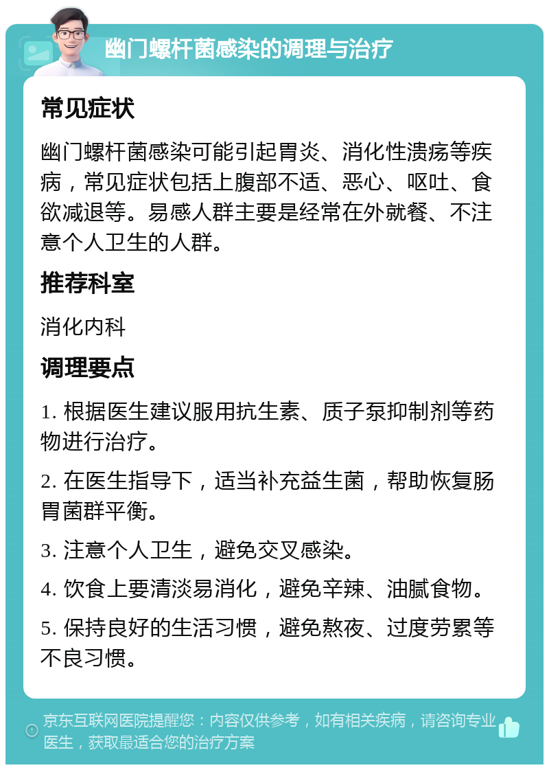 幽门螺杆菌感染的调理与治疗 常见症状 幽门螺杆菌感染可能引起胃炎、消化性溃疡等疾病，常见症状包括上腹部不适、恶心、呕吐、食欲减退等。易感人群主要是经常在外就餐、不注意个人卫生的人群。 推荐科室 消化内科 调理要点 1. 根据医生建议服用抗生素、质子泵抑制剂等药物进行治疗。 2. 在医生指导下，适当补充益生菌，帮助恢复肠胃菌群平衡。 3. 注意个人卫生，避免交叉感染。 4. 饮食上要清淡易消化，避免辛辣、油腻食物。 5. 保持良好的生活习惯，避免熬夜、过度劳累等不良习惯。