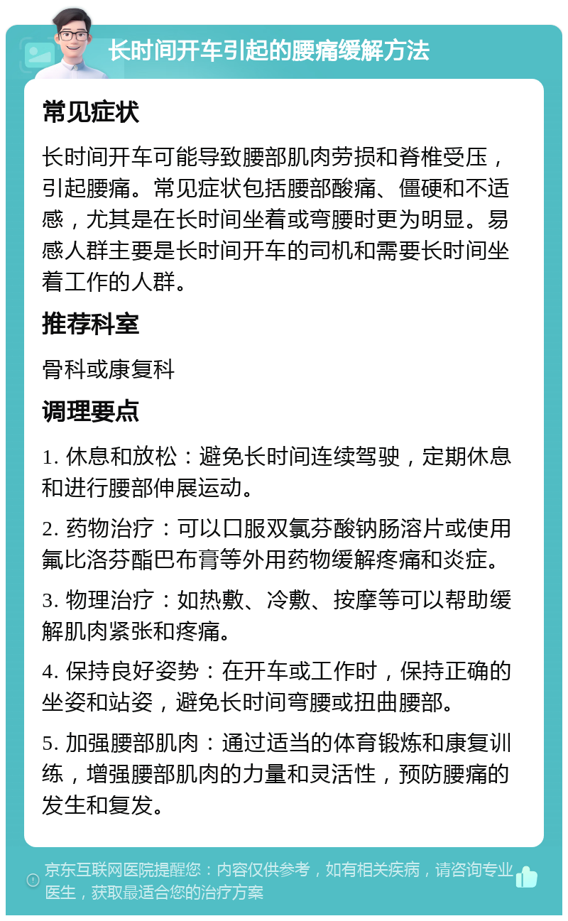 长时间开车引起的腰痛缓解方法 常见症状 长时间开车可能导致腰部肌肉劳损和脊椎受压，引起腰痛。常见症状包括腰部酸痛、僵硬和不适感，尤其是在长时间坐着或弯腰时更为明显。易感人群主要是长时间开车的司机和需要长时间坐着工作的人群。 推荐科室 骨科或康复科 调理要点 1. 休息和放松：避免长时间连续驾驶，定期休息和进行腰部伸展运动。 2. 药物治疗：可以口服双氯芬酸钠肠溶片或使用氟比洛芬酯巴布膏等外用药物缓解疼痛和炎症。 3. 物理治疗：如热敷、冷敷、按摩等可以帮助缓解肌肉紧张和疼痛。 4. 保持良好姿势：在开车或工作时，保持正确的坐姿和站姿，避免长时间弯腰或扭曲腰部。 5. 加强腰部肌肉：通过适当的体育锻炼和康复训练，增强腰部肌肉的力量和灵活性，预防腰痛的发生和复发。