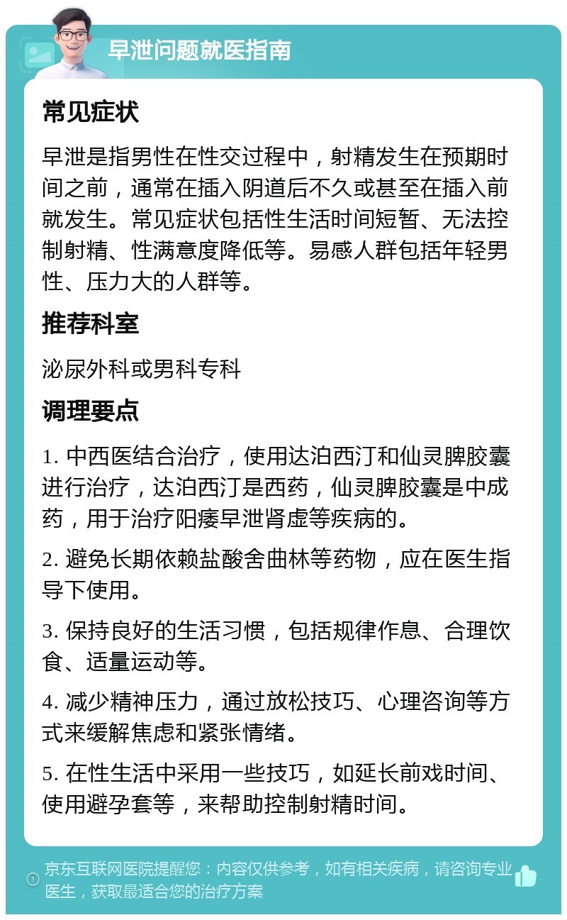 早泄问题就医指南 常见症状 早泄是指男性在性交过程中，射精发生在预期时间之前，通常在插入阴道后不久或甚至在插入前就发生。常见症状包括性生活时间短暂、无法控制射精、性满意度降低等。易感人群包括年轻男性、压力大的人群等。 推荐科室 泌尿外科或男科专科 调理要点 1. 中西医结合治疗，使用达泊西汀和仙灵脾胶囊进行治疗，达泊西汀是西药，仙灵脾胶囊是中成药，用于治疗阳痿早泄肾虚等疾病的。 2. 避免长期依赖盐酸舍曲林等药物，应在医生指导下使用。 3. 保持良好的生活习惯，包括规律作息、合理饮食、适量运动等。 4. 减少精神压力，通过放松技巧、心理咨询等方式来缓解焦虑和紧张情绪。 5. 在性生活中采用一些技巧，如延长前戏时间、使用避孕套等，来帮助控制射精时间。