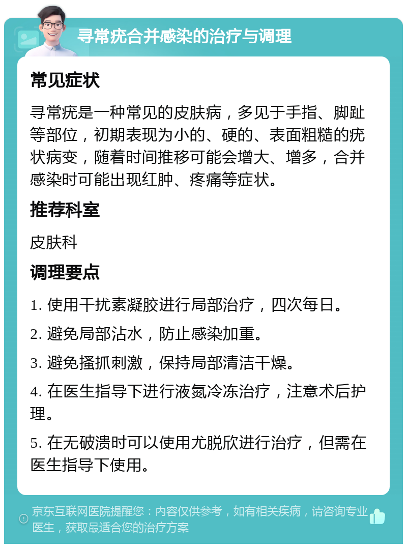 寻常疣合并感染的治疗与调理 常见症状 寻常疣是一种常见的皮肤病，多见于手指、脚趾等部位，初期表现为小的、硬的、表面粗糙的疣状病变，随着时间推移可能会增大、增多，合并感染时可能出现红肿、疼痛等症状。 推荐科室 皮肤科 调理要点 1. 使用干扰素凝胶进行局部治疗，四次每日。 2. 避免局部沾水，防止感染加重。 3. 避免搔抓刺激，保持局部清洁干燥。 4. 在医生指导下进行液氮冷冻治疗，注意术后护理。 5. 在无破溃时可以使用尤脱欣进行治疗，但需在医生指导下使用。